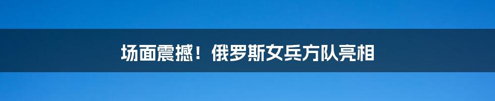 场面震撼！俄罗斯女兵方队亮相