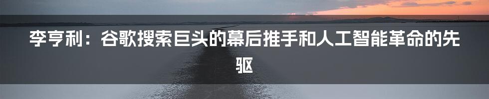 李亨利：谷歌搜索巨头的幕后推手和人工智能革命的先驱