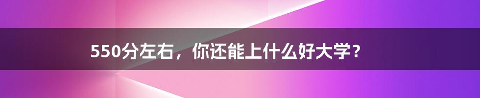 550分左右，你还能上什么好大学？