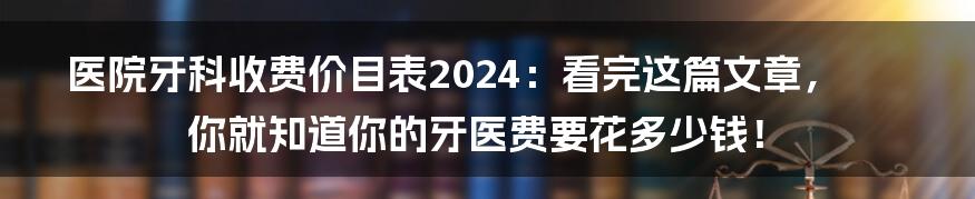 医院牙科收费价目表2024：看完这篇文章，你就知道你的牙医费要花多少钱！