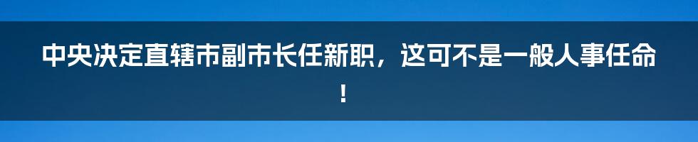 中央决定直辖市副市长任新职，这可不是一般人事任命！