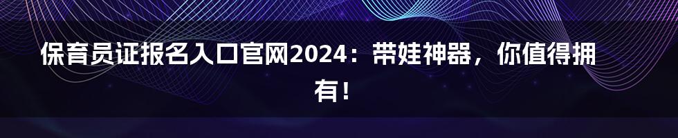 保育员证报名入口官网2024：带娃神器，你值得拥有！