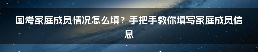 国考家庭成员情况怎么填？手把手教你填写家庭成员信息