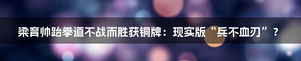 梁育帅跆拳道不战而胜获铜牌：现实版“兵不血刃”？