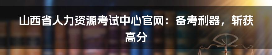 山西省人力资源考试中心官网：备考利器，斩获高分