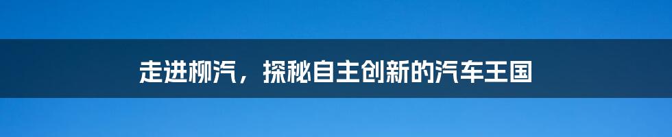 走进柳汽，探秘自主创新的汽车王国