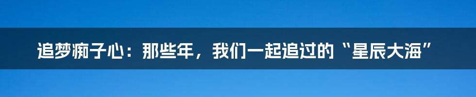 追梦痴子心：那些年，我们一起追过的“星辰大海”