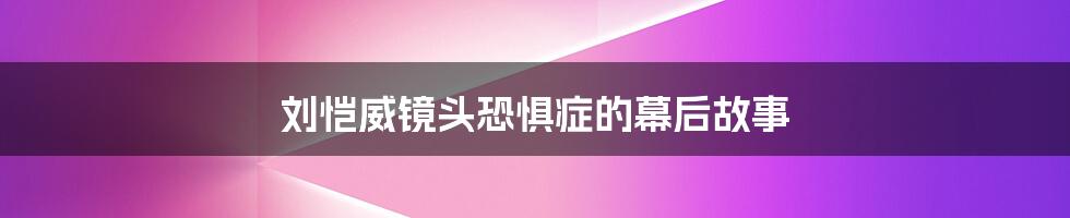 刘恺威镜头恐惧症的幕后故事