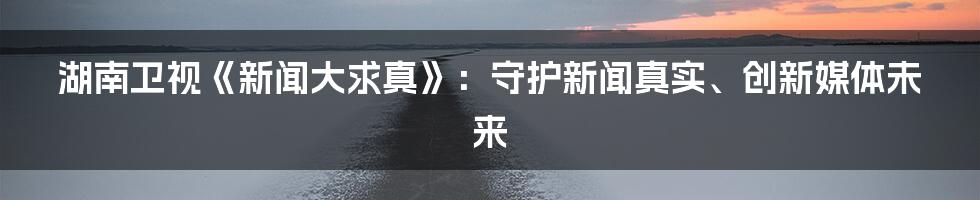 湖南卫视《新闻大求真》：守护新闻真实、创新媒体未来