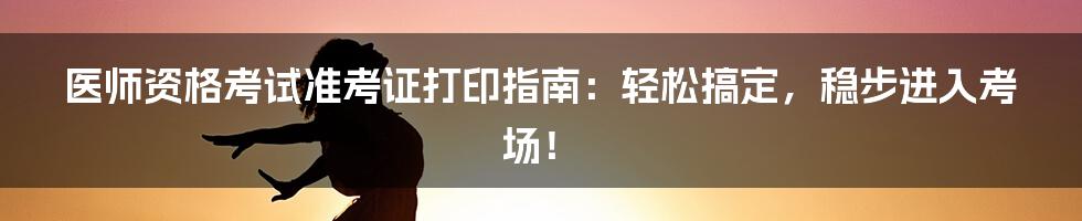 医师资格考试准考证打印指南：轻松搞定，稳步进入考场！