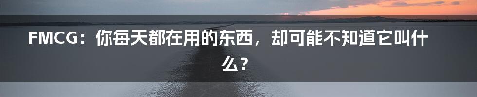 FMCG：你每天都在用的东西，却可能不知道它叫什么？