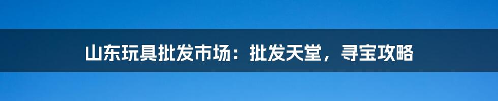 山东玩具批发市场：批发天堂，寻宝攻略