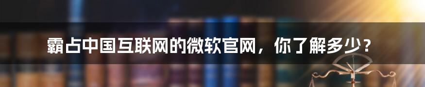 霸占中国互联网的微软官网，你了解多少？