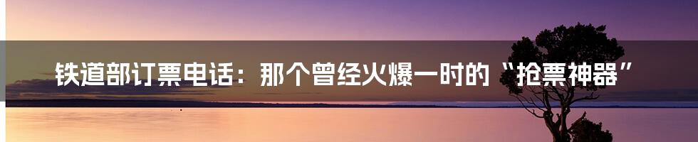 铁道部订票电话：那个曾经火爆一时的“抢票神器”