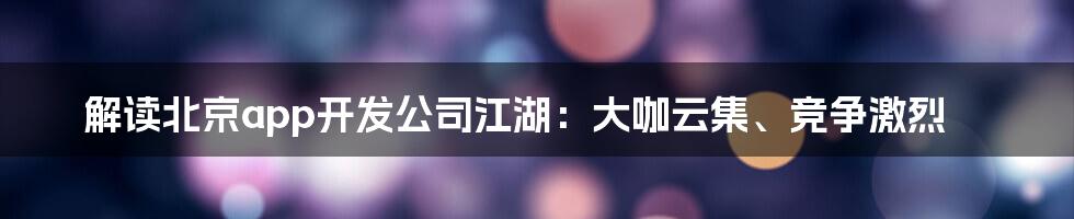 解读北京app开发公司江湖：大咖云集、竞争激烈