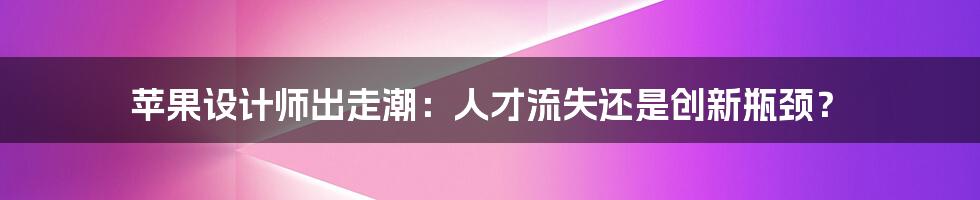 苹果设计师出走潮：人才流失还是创新瓶颈？