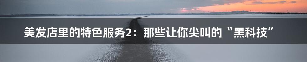 美发店里的特色服务2：那些让你尖叫的“黑科技”