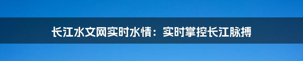 长江水文网实时水情：实时掌控长江脉搏