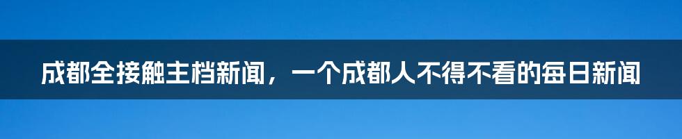 成都全接触主档新闻，一个成都人不得不看的每日新闻