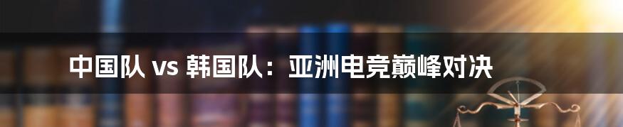 中国队 vs 韩国队：亚洲电竞巅峰对决