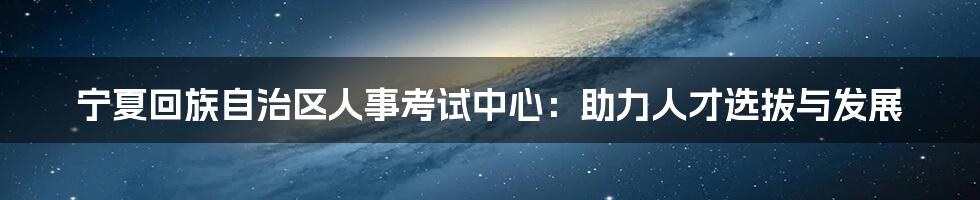 宁夏回族自治区人事考试中心：助力人才选拔与发展