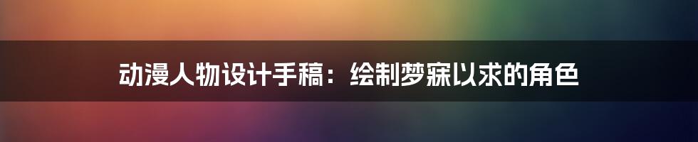 动漫人物设计手稿：绘制梦寐以求的角色