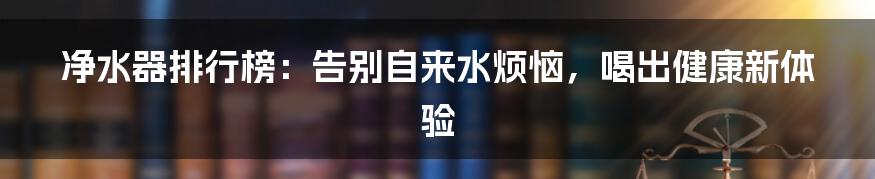 净水器排行榜：告别自来水烦恼，喝出健康新体验