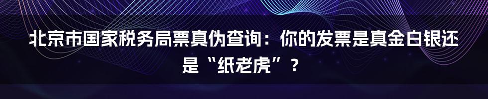 北京市国家税务局票真伪查询：你的发票是真金白银还是“纸老虎”？