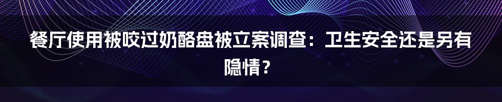 餐厅使用被咬过奶酪盘被立案调查：卫生安全还是另有隐情？