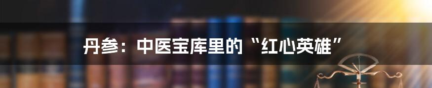 丹参：中医宝库里的“红心英雄”