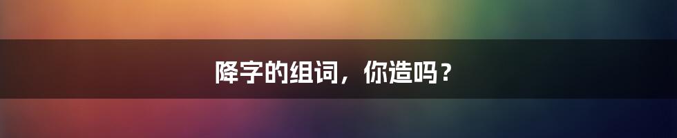 降字的组词，你造吗？