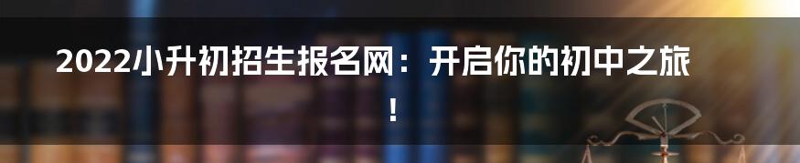 2022小升初招生报名网：开启你的初中之旅！