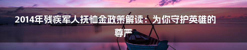 2014年残疾军人抚恤金政策解读：为你守护英雄的尊严