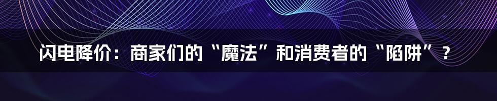 闪电降价：商家们的“魔法”和消费者的“陷阱”？