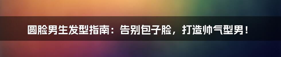 圆脸男生发型指南：告别包子脸，打造帅气型男！