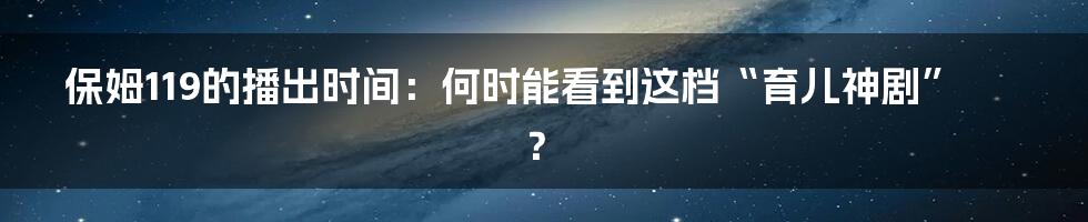 保姆119的播出时间：何时能看到这档“育儿神剧”？