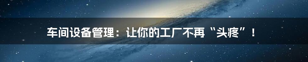 车间设备管理：让你的工厂不再“头疼”！