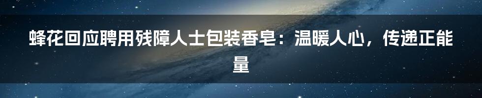 蜂花回应聘用残障人士包装香皂：温暖人心，传递正能量