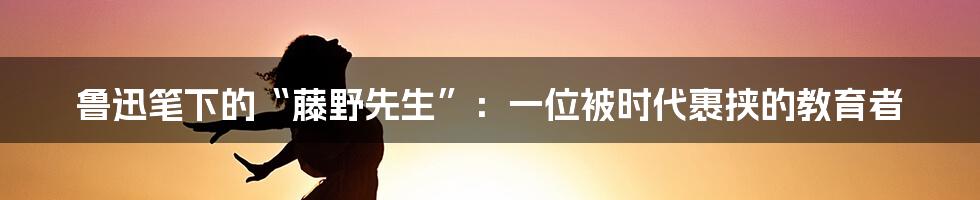 鲁迅笔下的“藤野先生”：一位被时代裹挟的教育者