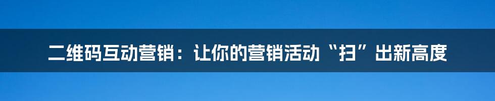 二维码互动营销：让你的营销活动“扫”出新高度