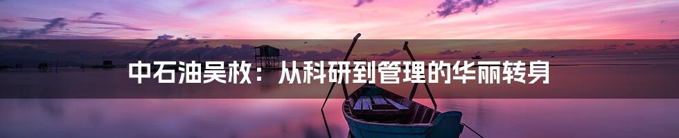 中石油吴枚：从科研到管理的华丽转身