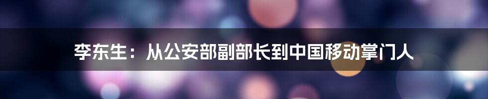 李东生：从公安部副部长到中国移动掌门人