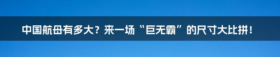 中国航母有多大？来一场“巨无霸”的尺寸大比拼！