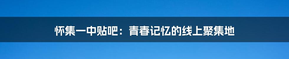 怀集一中贴吧：青春记忆的线上聚集地