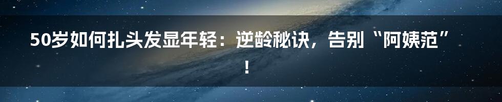 50岁如何扎头发显年轻：逆龄秘诀，告别“阿姨范”！