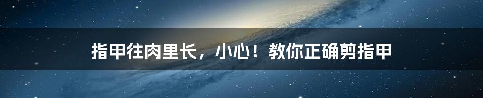 指甲往肉里长，小心！教你正确剪指甲