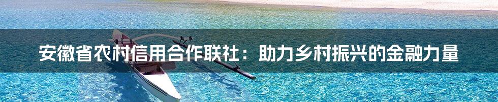 安徽省农村信用合作联社：助力乡村振兴的金融力量