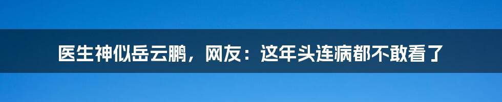 医生神似岳云鹏，网友：这年头连病都不敢看了