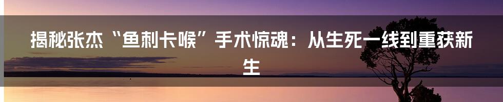 揭秘张杰“鱼刺卡喉”手术惊魂：从生死一线到重获新生