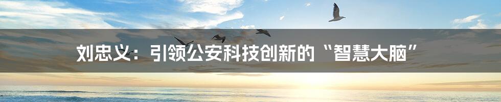 刘忠义：引领公安科技创新的“智慧大脑”